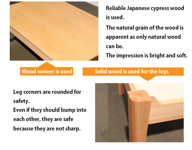 The top panel is made of hinoki veneer. The legs are made of solid wood and rounded to be safe even when bumped.